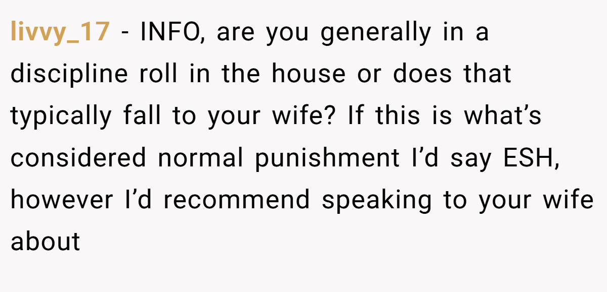 livvy_17 - INFO, are you generally in a discipline roll in the house or does that typically fall to your wife? If this is what’s considered normal punishment I’d say ESH, however I’d recommend speaking to your wife about