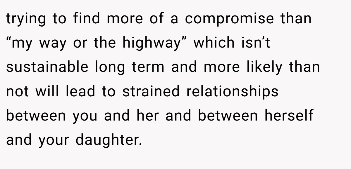 trying to find more of a compromise than “my way or the highway” which isn’t sustainable long term and more likely than not will lead to strained relationships between you and her and between herself and your daughter.