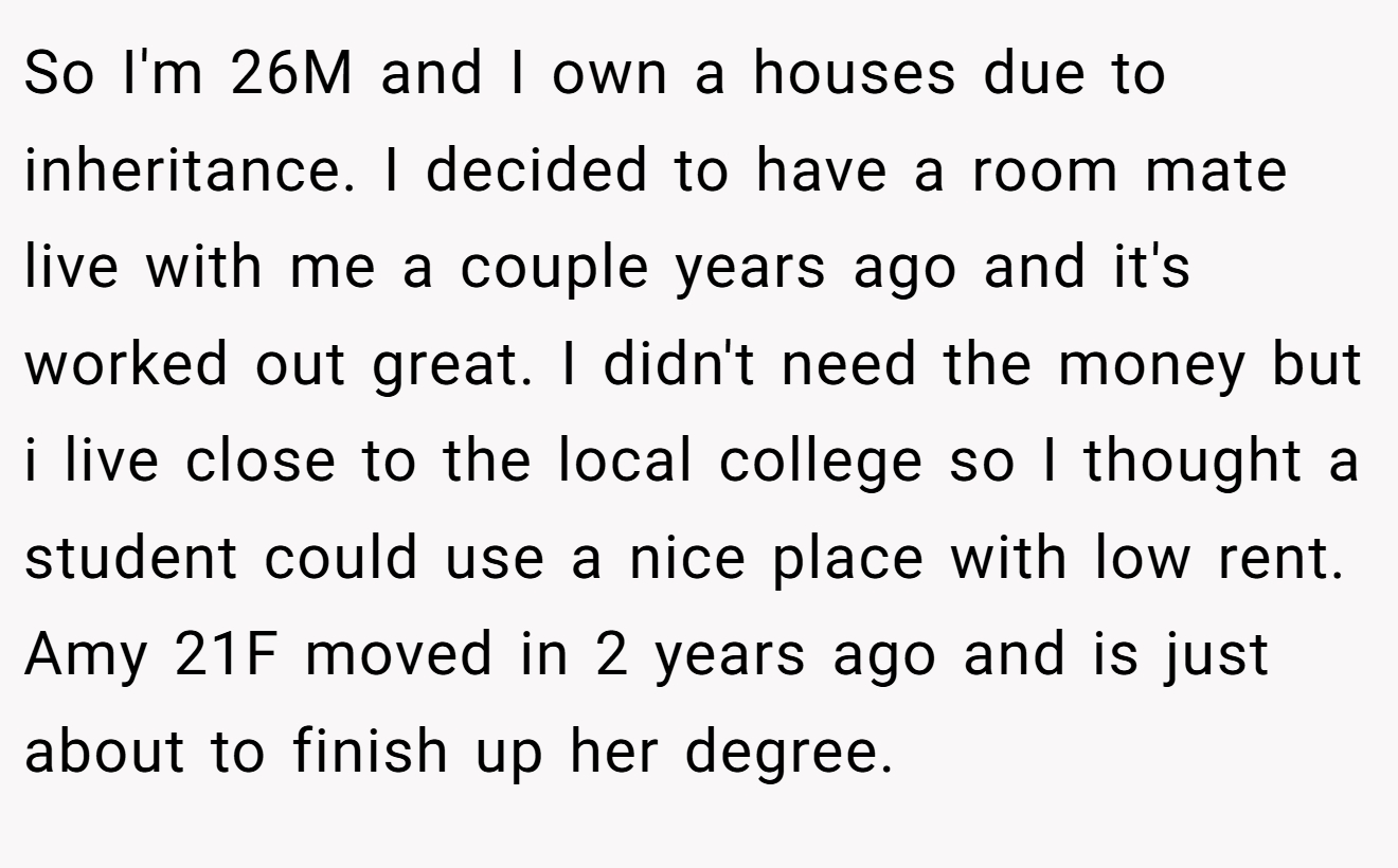 So I'm 26M and I own a houses due to inheritance. I decided to have a room mate live with me a couple years ago and it's worked out great. I didn't need the money but i live close to the local college so I thought a student could use a nice place with low rent. Amy 21F moved in 2 years ago and is just about to finish up her degree.