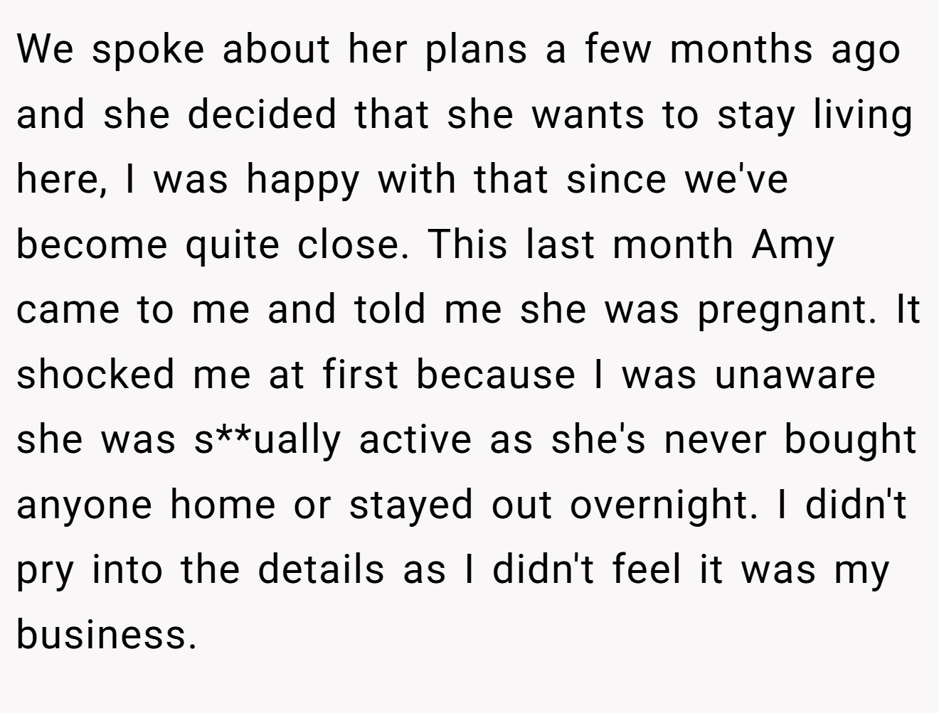 We spoke about her plans a few months ago and she decided that she wants to stay living here, I was happy with that since we've become quite close. This last month Amy came to me and told me she was pregnant. It shocked me at first because I was unaware she was s**ually active as she's never bought anyone home or stayed out overnight. I didn't pry into the details as I didn't feel it was my business.