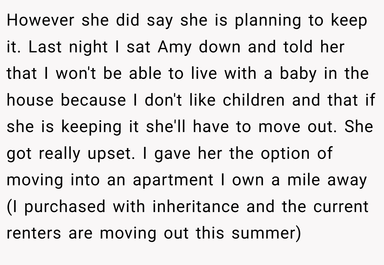 However she did say she is planning to keep it. Last night I sat Amy down and told her that I won't be able to live with a baby in the house because I don't like children and that if she is keeping it she'll have to move out. She got really upset. I gave her the option of moving into an apartment I own a mile away (I purchased with inheritance and the current renters are moving out this summer)
