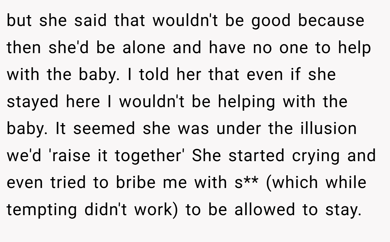 but she said that wouldn't be good because then she'd be alone and have no one to help with the baby. I told her that even if she stayed here I wouldn't be helping with the baby. It seemed she was under the illusion we'd 'raise it together' She started crying and even tried to bribe me with s** (which while tempting didn't work) to be allowed to stay.