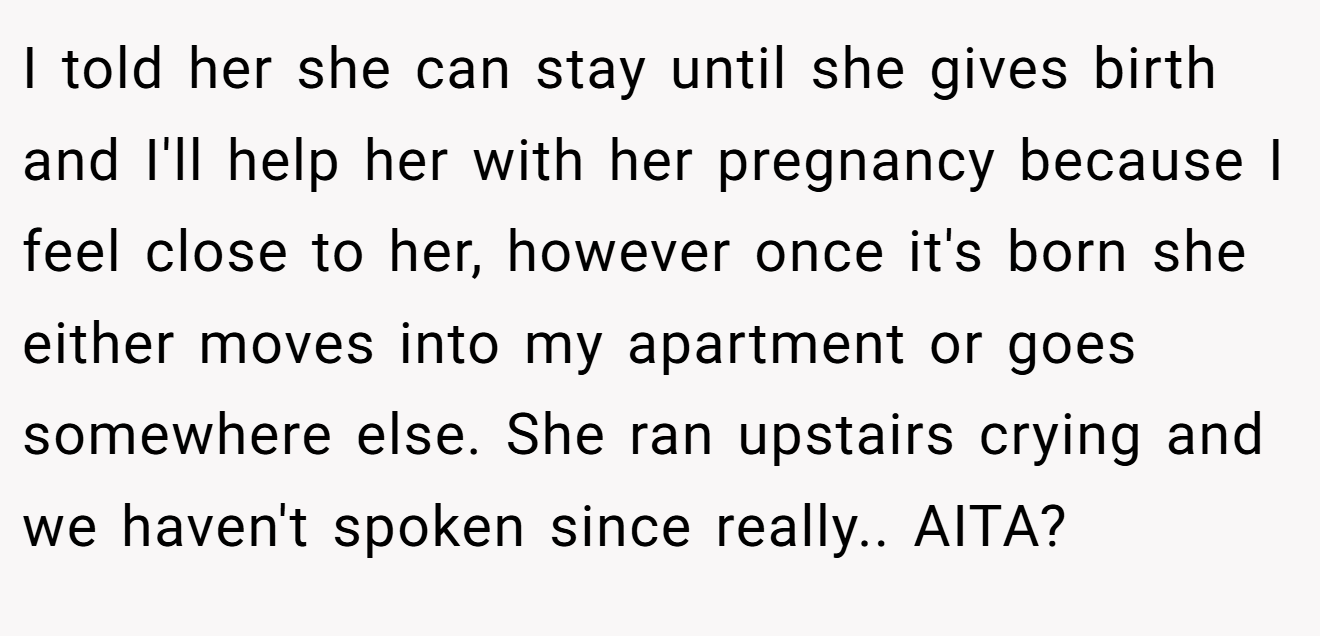 I told her she can stay until she gives birth and I'll help her with her pregnancy because I feel close to her, however once it's born she either moves into my apartment or goes somewhere else. She ran upstairs crying and we haven't spoken since really.. AITA?