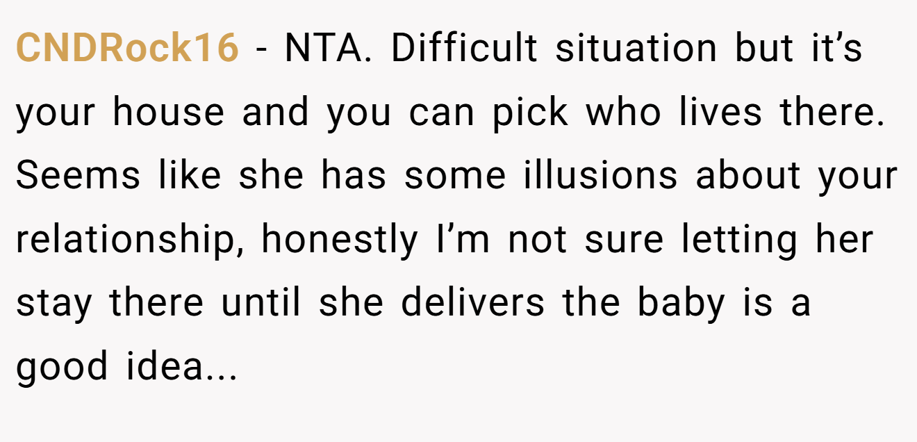 CNDRock16 - NTA. Difficult situation but it’s your house and you can pick who lives there. Seems like she has some illusions about your relationship, honestly I’m not sure letting her stay there until she delivers the baby is a good idea...