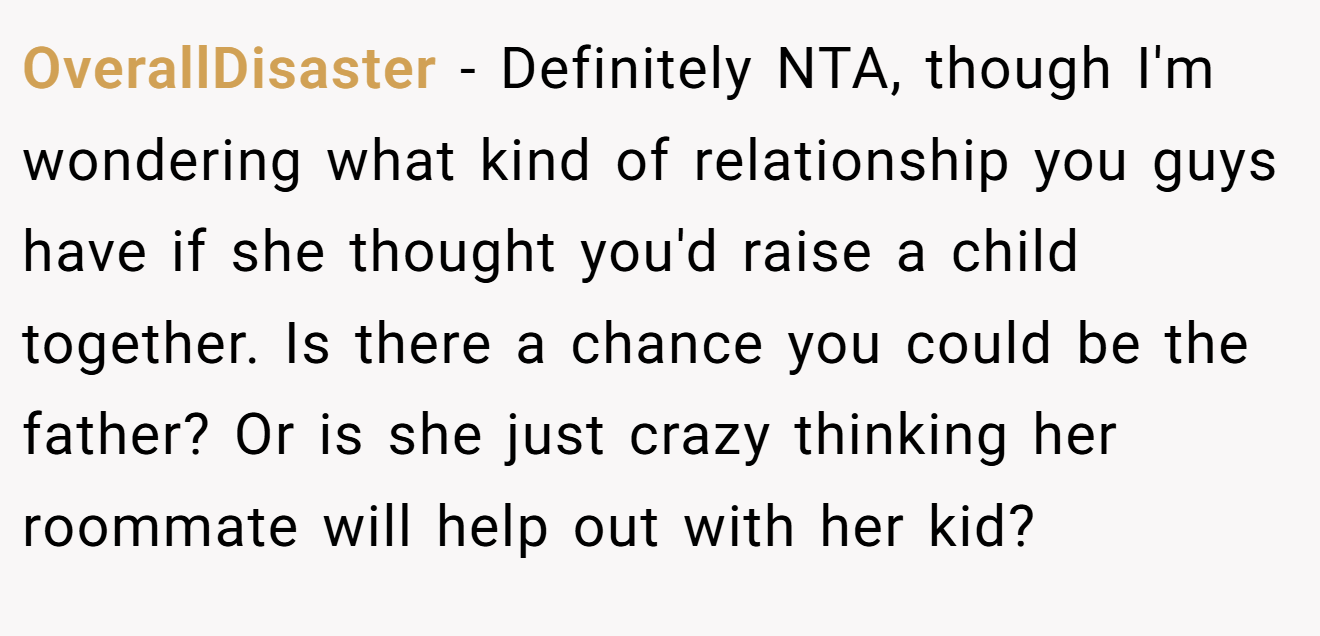 OverallDisaster - Definitely NTA, though I'm wondering what kind of relationship you guys have if she thought you'd raise a child together. Is there a chance you could be the father? Or is she just crazy thinking her roommate will help out with her kid?