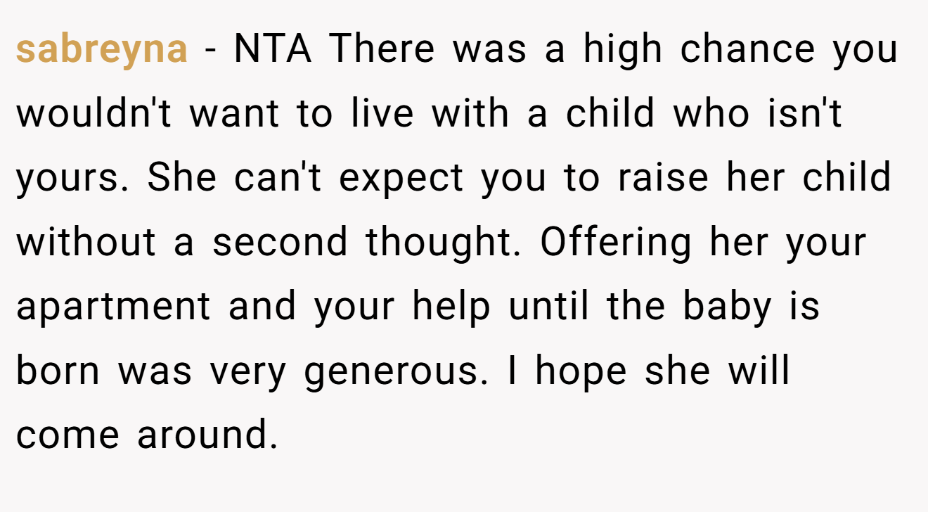 sabreyna - NTA There was a high chance you wouldn't want to live with a child who isn't yours. She can't expect you to raise her child without a second thought. Offering her your apartment and your help until the baby is born was very generous. I hope she will come around.