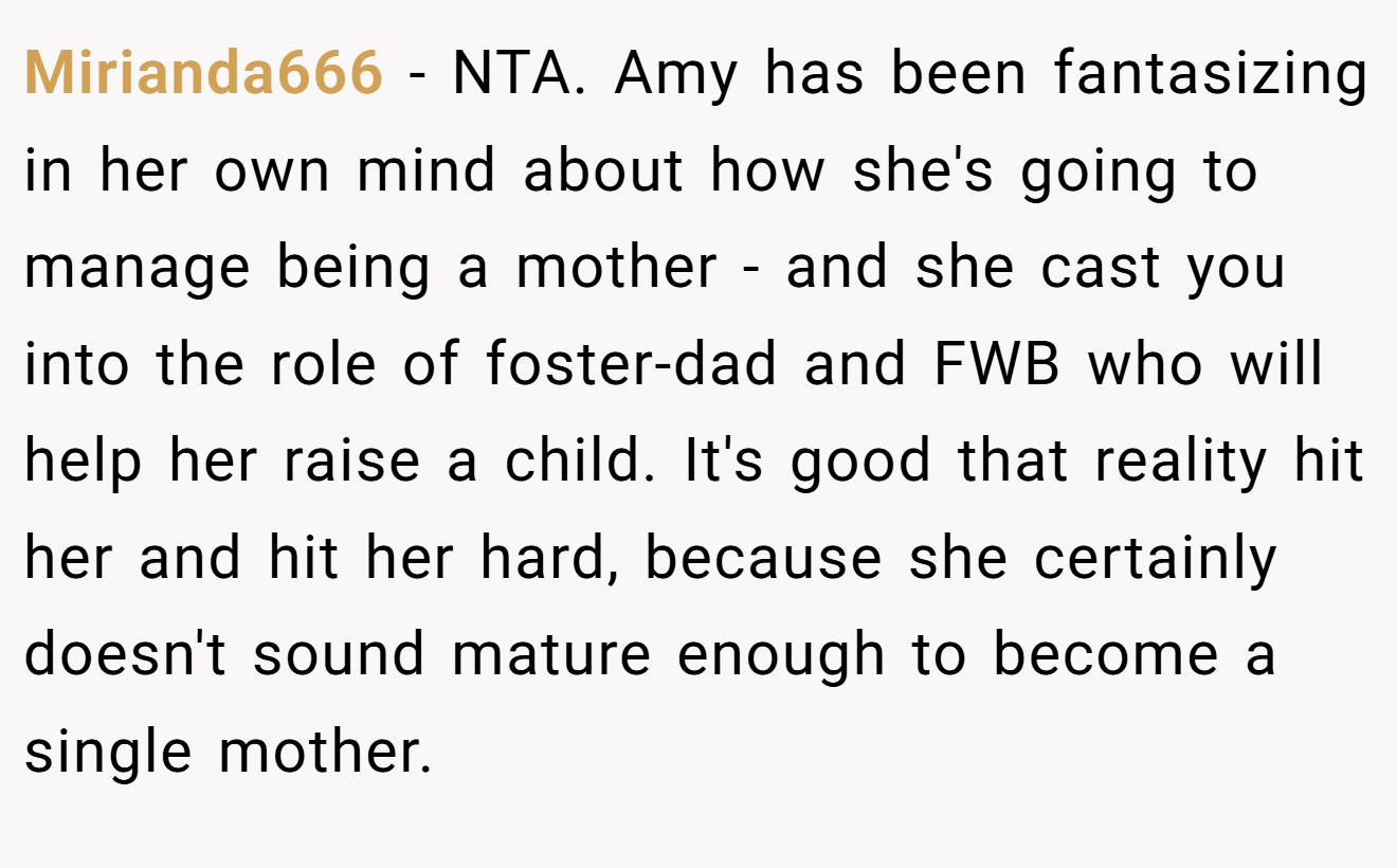 Mirianda666 - NTA. Amy has been fantasizing in her own mind about how she's going to manage being a mother - and she cast you into the role of foster-dad and FWB who will help her raise a child. It's good that reality hit her and hit her hard, because she certainly doesn't sound mature enough to become a single mother.