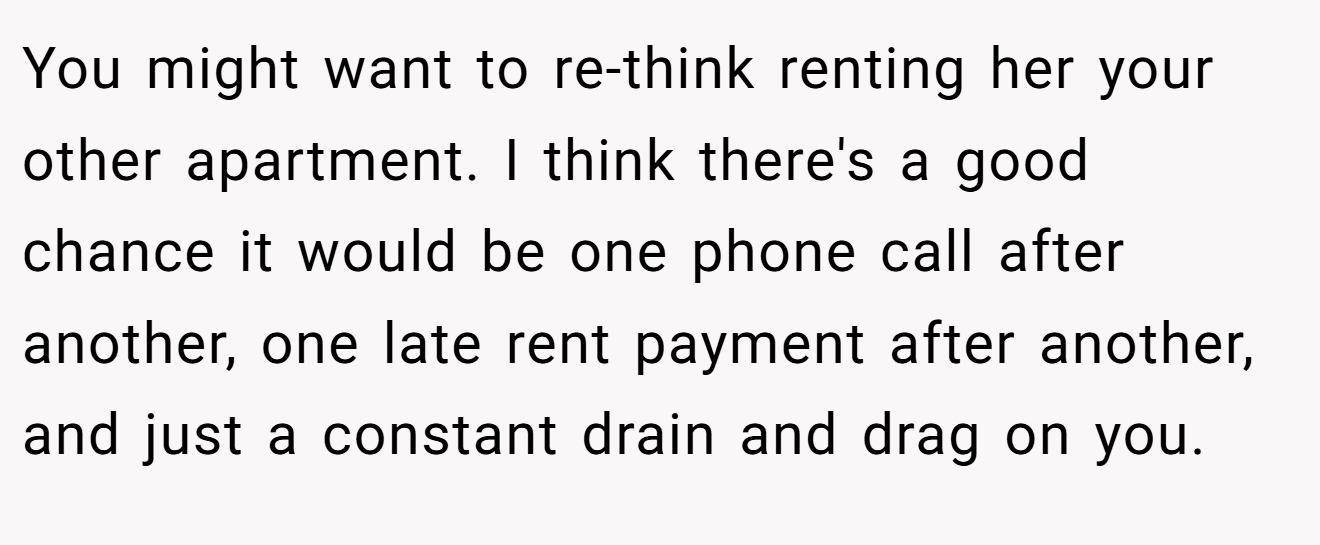 You might want to re-think renting her your other apartment. I think there's a good chance it would be one phone call after another, one late rent payment after another, and just a constant drain and drag on you.
