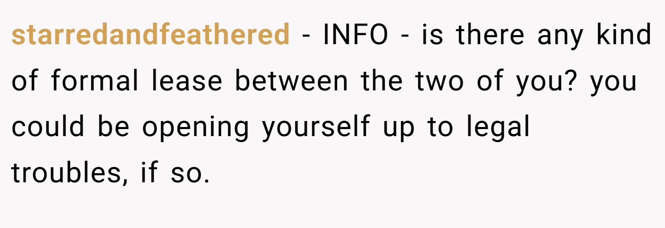 starredandfeathered - INFO - is there any kind of formal lease between the two of you? you could be opening yourself up to legal troubles, if so.