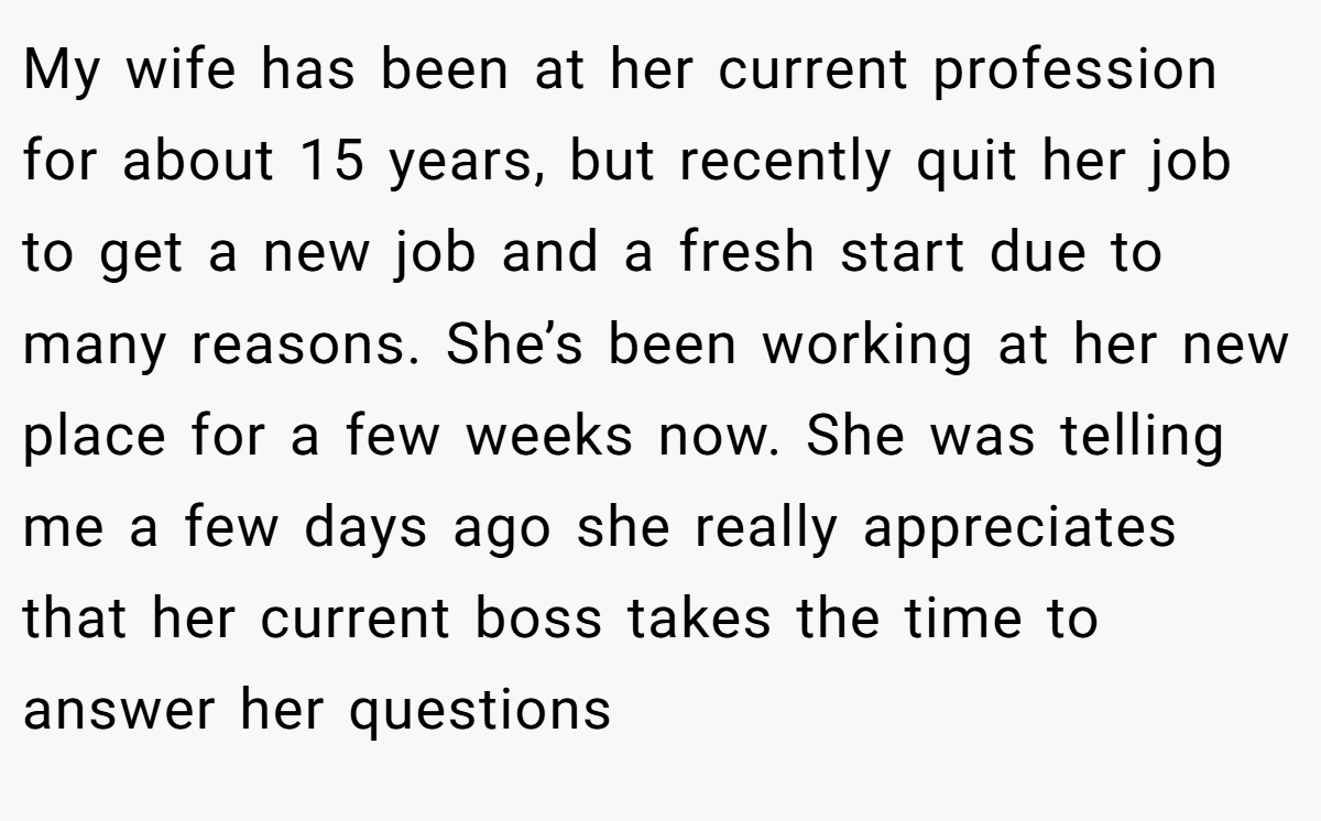 My wife has been at her current profession for about 15 years, but recently quit her job to get a new job and a fresh start due to many reasons. She’s been working at her new place for a few weeks now. She was telling me a few days ago she really appreciates that her current boss takes the time to answer her questions