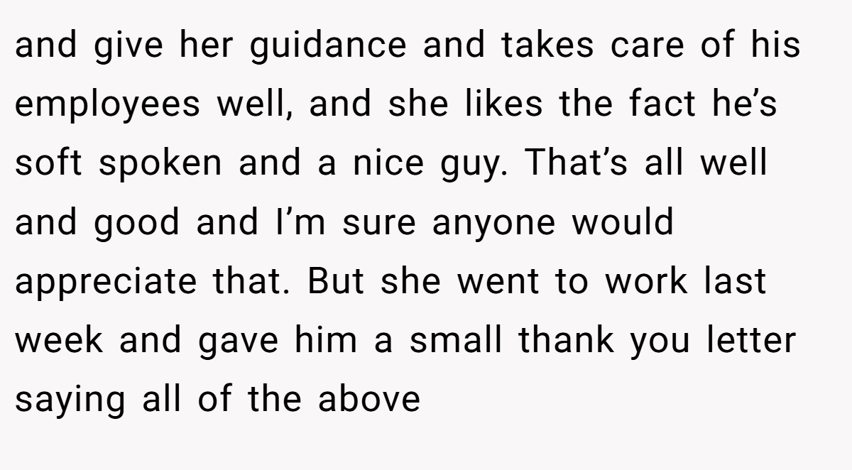 and give her guidance and takes care of his employees well, and she likes the fact he’s soft spoken and a nice guy. That’s all well and good and I’m sure anyone would appreciate that. But she went to work last week and gave him a small thank you letter saying all of the above
