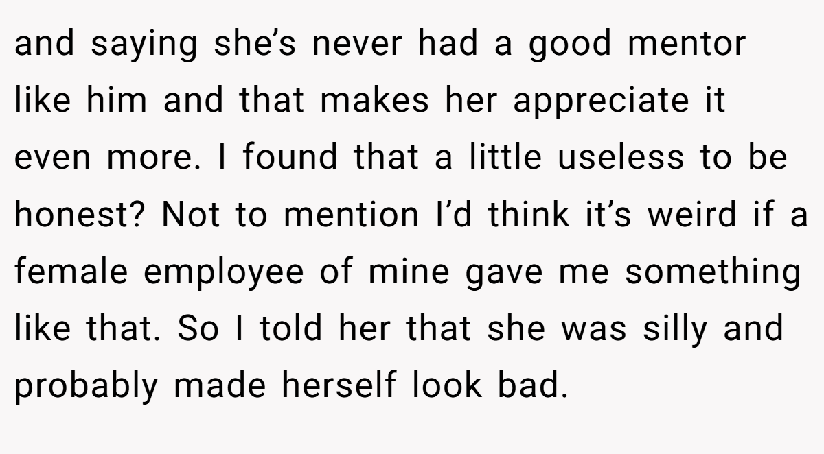 and saying she’s never had a good mentor like him and that makes her appreciate it even more. I found that a little useless to be honest? Not to mention I’d think it’s weird if a female employee of mine gave me something like that. So I told her that she was silly and probably made herself look bad.