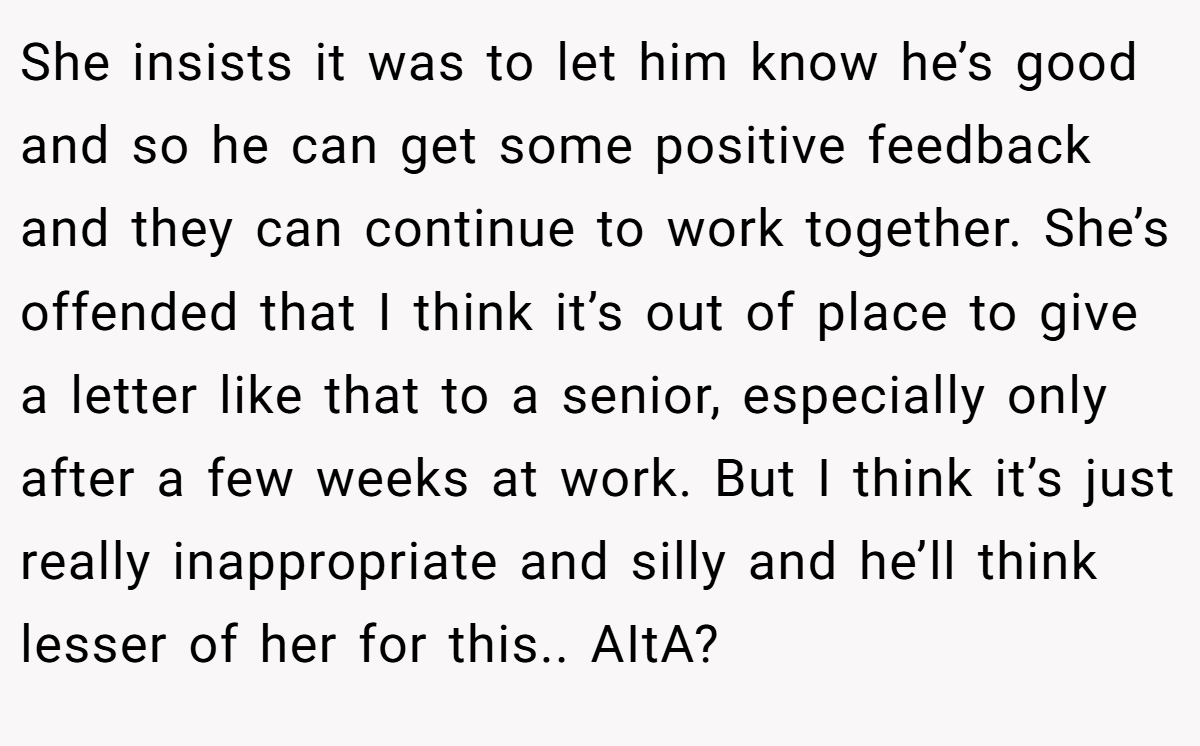 She insists it was to let him know he’s good and so he can get some positive feedback and they can continue to work together. She’s offended that I think it’s out of place to give a letter like that to a senior, especially only after a few weeks at work. But I think it’s just really inappropriate and silly and he’ll think lesser of her for this.. AItA?