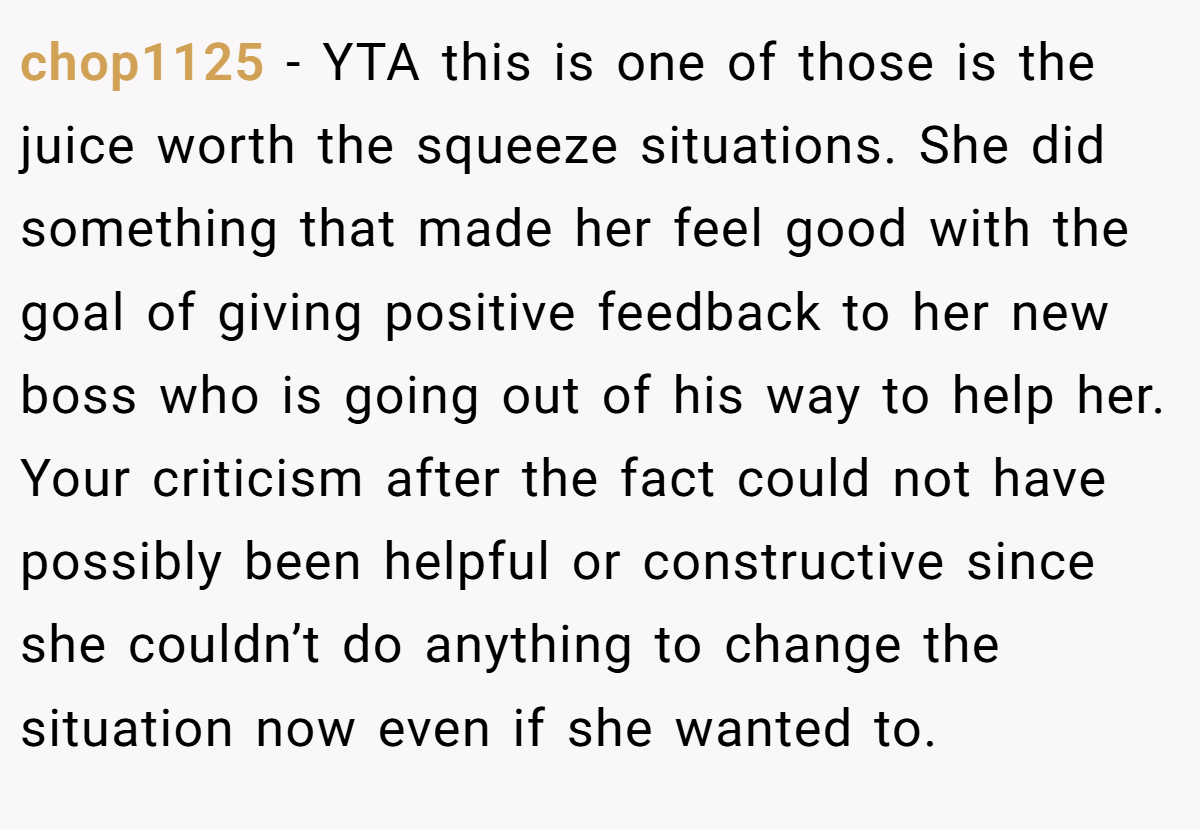 chop1125 − YTA this is one of those is the juice worth the squeeze situations. She did something that made her feel good with the goal of giving positive feedback to her new boss who is going out of his way to help her. Your criticism after the fact could not have possibly been helpful or constructive since she couldn’t do anything to change the situation now even if she wanted to.