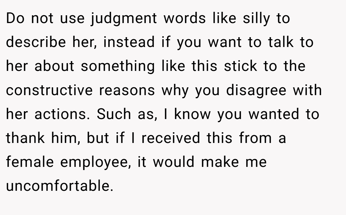 Do not use judgment words like silly to describe her, instead if you want to talk to her about something like this stick to the constructive reasons why you disagree with her actions. Such as, I know you wanted to thank him, but if I received this from a female employee, it would make me uncomfortable.