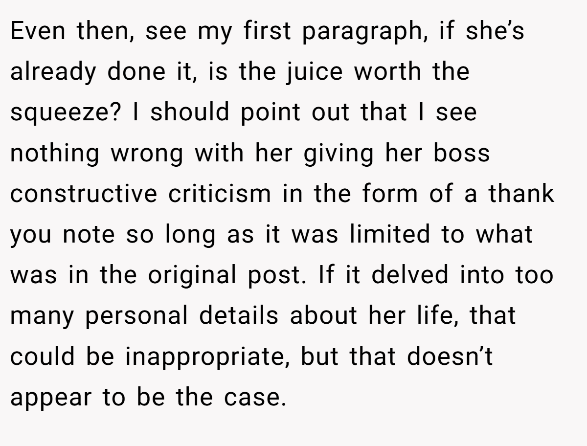 Even then, see my first paragraph, if she’s already done it, is the juice worth the squeeze? I should point out that I see nothing wrong with her giving her boss constructive criticism in the form of a thank you note so long as it was limited to what was in the original post. If it delved into too many personal details about her life, that could be inappropriate, but that doesn’t appear to be the case.