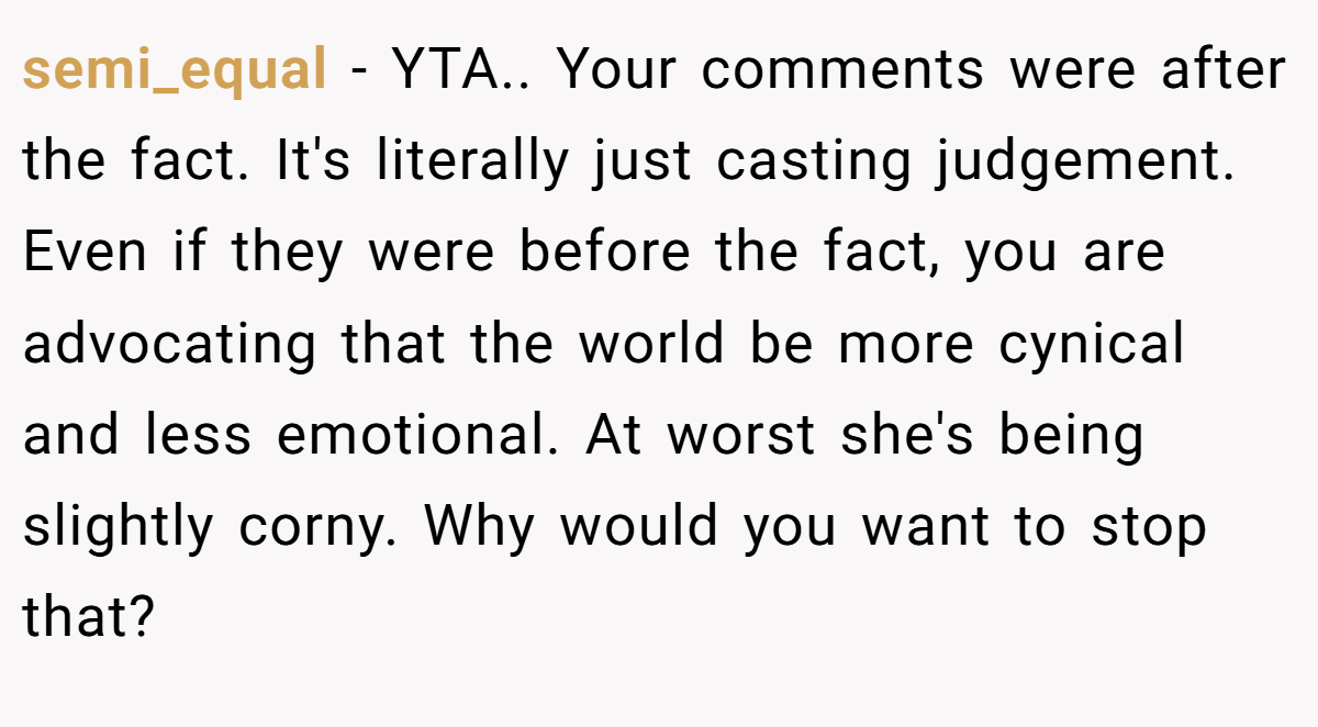semi_equal − YTA.. Your comments were after the fact. It's literally just casting judgement. Even if they were before the fact, you are advocating that the world be more cynical and less emotional. At worst she's being slightly corny. Why would you want to stop that?