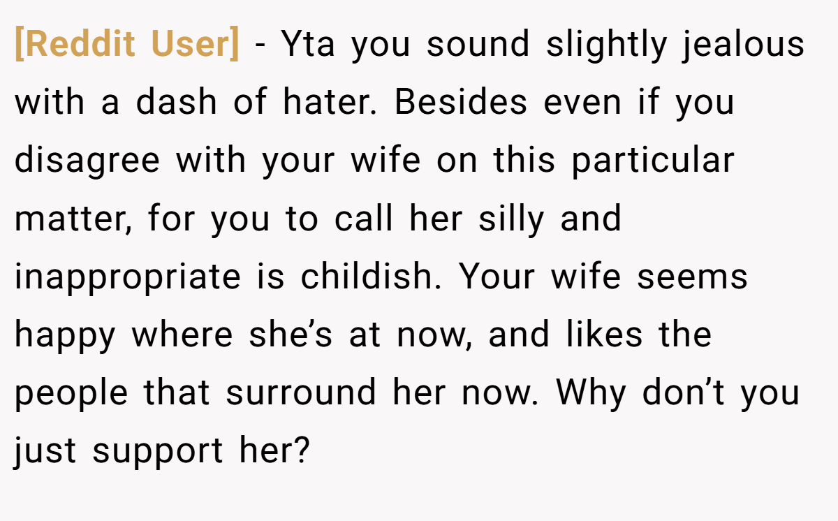 [Reddit User] − Yta you sound slightly jealous with a dash of hater. Besides even if you disagree with your wife on this particular matter, for you to call her silly and inappropriate is childish. Your wife seems happy where she’s at now, and likes the people that surround her now. Why don’t you just support her?