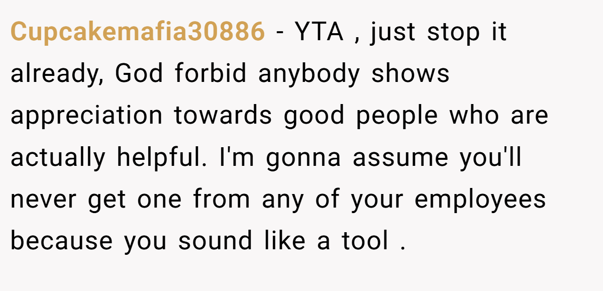 Cupcakemafia30886 − YTA , just stop it already, God forbid anybody shows appreciation towards good people who are actually helpful. I'm gonna assume you'll never get one from any of your employees because you sound like a tool .
