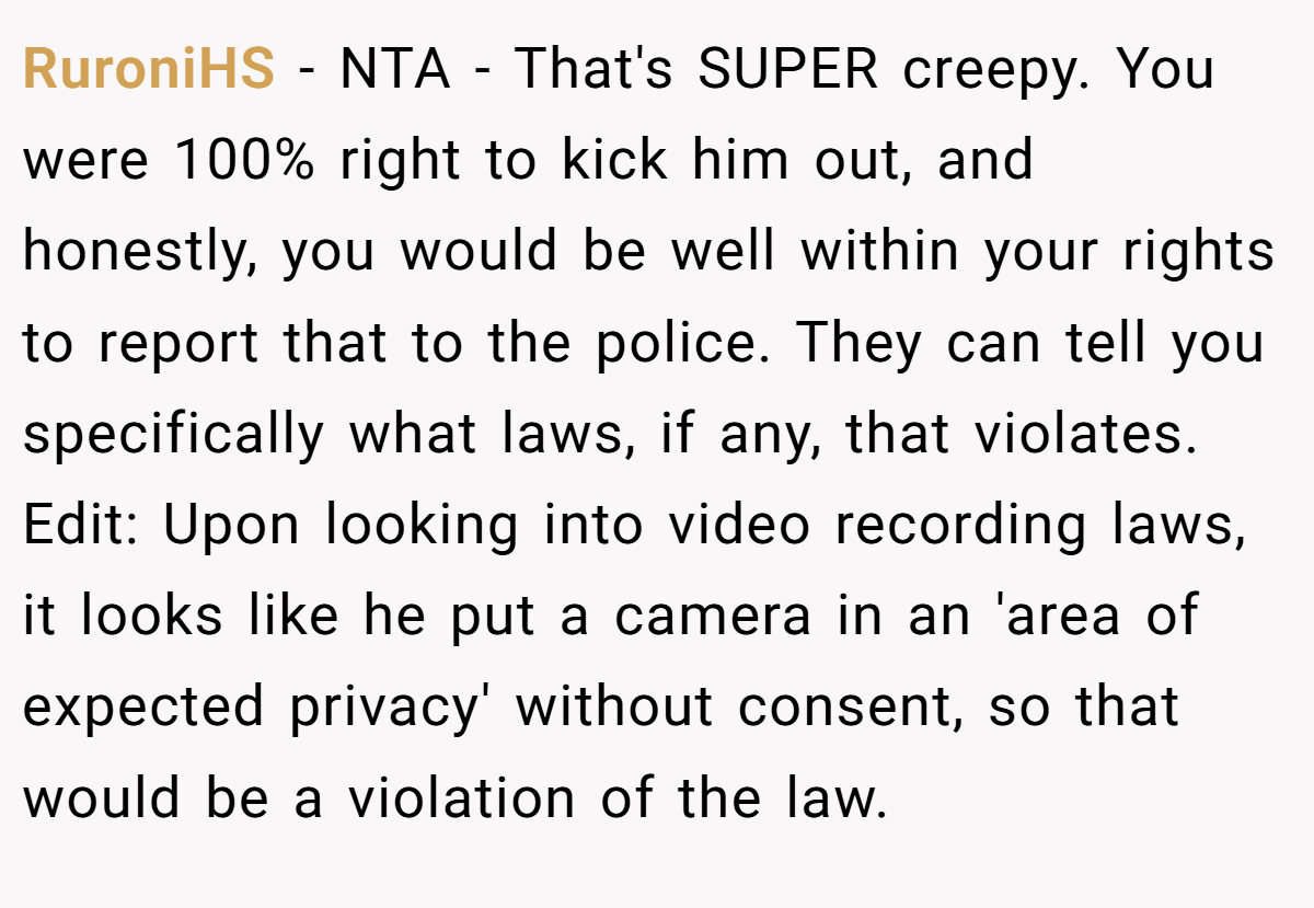 RuroniHS − NTA - That's SUPER creepy. You were 100% right to kick him out, and honestly, you would be well within your rights to report that to the police. They can tell you specifically what laws, if any, that violates. Edit: Upon looking into video recording laws, it looks like he put a camera in an 'area of expected privacy' without consent, so that would be a violation of the law.