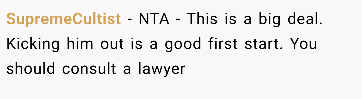 SupremeCultist − NTA - This is a big deal. Kicking him out is a good first start. You should consult a lawyer