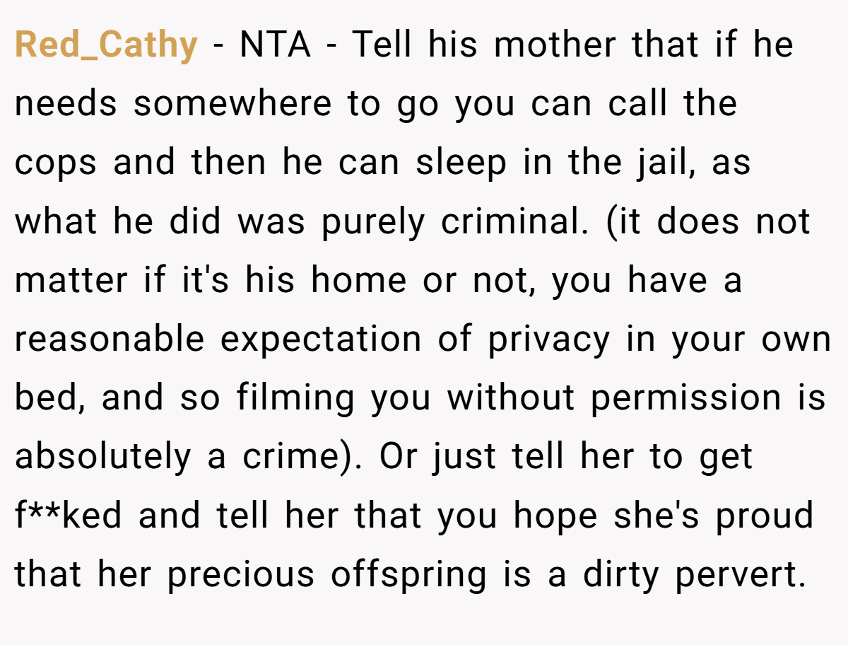 Red_Cathy − NTA - Tell his mother that if he needs somewhere to go you can call the cops and then he can sleep in the jail, as what he did was purely criminal. (it does not matter if it's his home or not, you have a reasonable expectation of privacy in your own bed, and so filming you without permission is absolutely a crime). Or just tell her to get f**ked and tell her that you hope she's proud that her precious offspring is a dirty pervert.