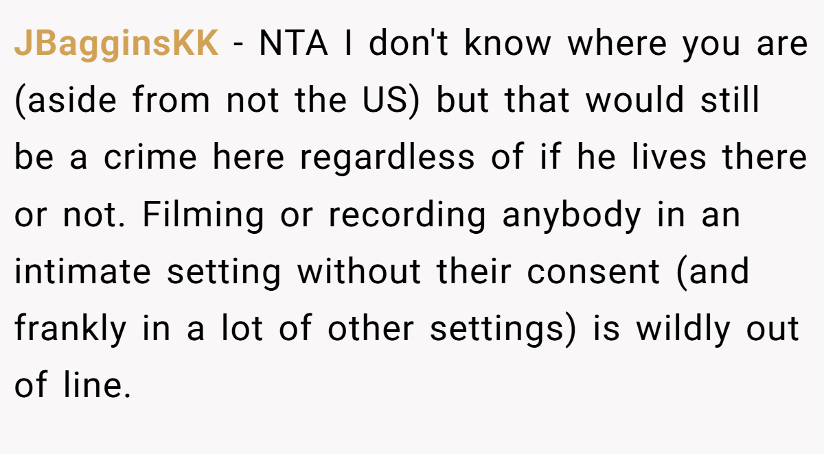 JBagginsKK − NTA I don't know where you are (aside from not the US) but that would still be a crime here regardless of if he lives there or not. Filming or recording anybody in an intimate setting without their consent (and frankly in a lot of other settings) is wildly out of line.