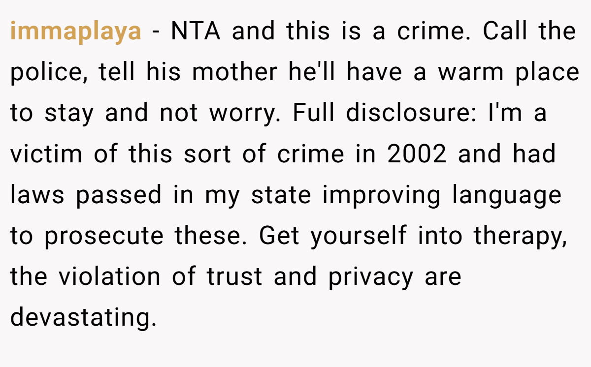 immaplaya − NTA and this is a crime. Call the police, tell his mother he'll have a warm place to stay and not worry. Full disclosure: I'm a victim of this sort of crime in 2002 and had laws passed in my state improving language to prosecute these. Get yourself into therapy, the violation of trust and privacy are devastating.