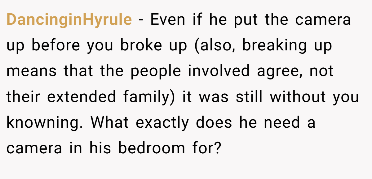DancinginHyrule − Even if he put the camera up before you broke up (also, breaking up means that the people involved agree, not their extended family) it was still without you knowning. What exactly does he need a camera in his bedroom for?