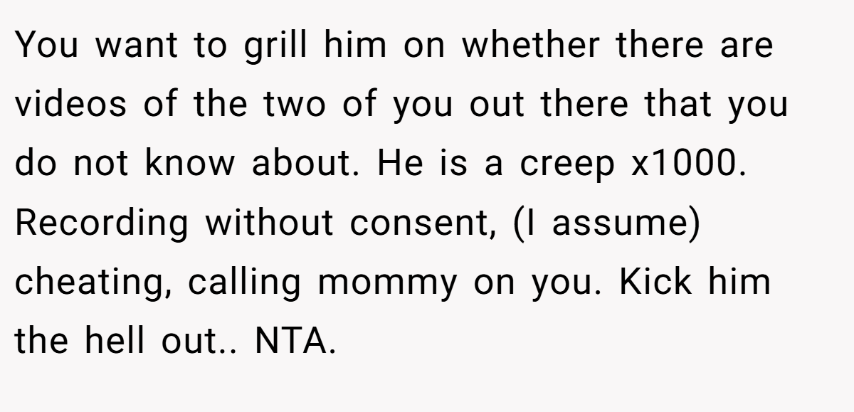 You want to grill him on whether there are videos of the two of you out there that you do not know about. He is a creep x1000. Recording without consent, (I assume) cheating, calling mommy on you. Kick him the hell out.. NTA.