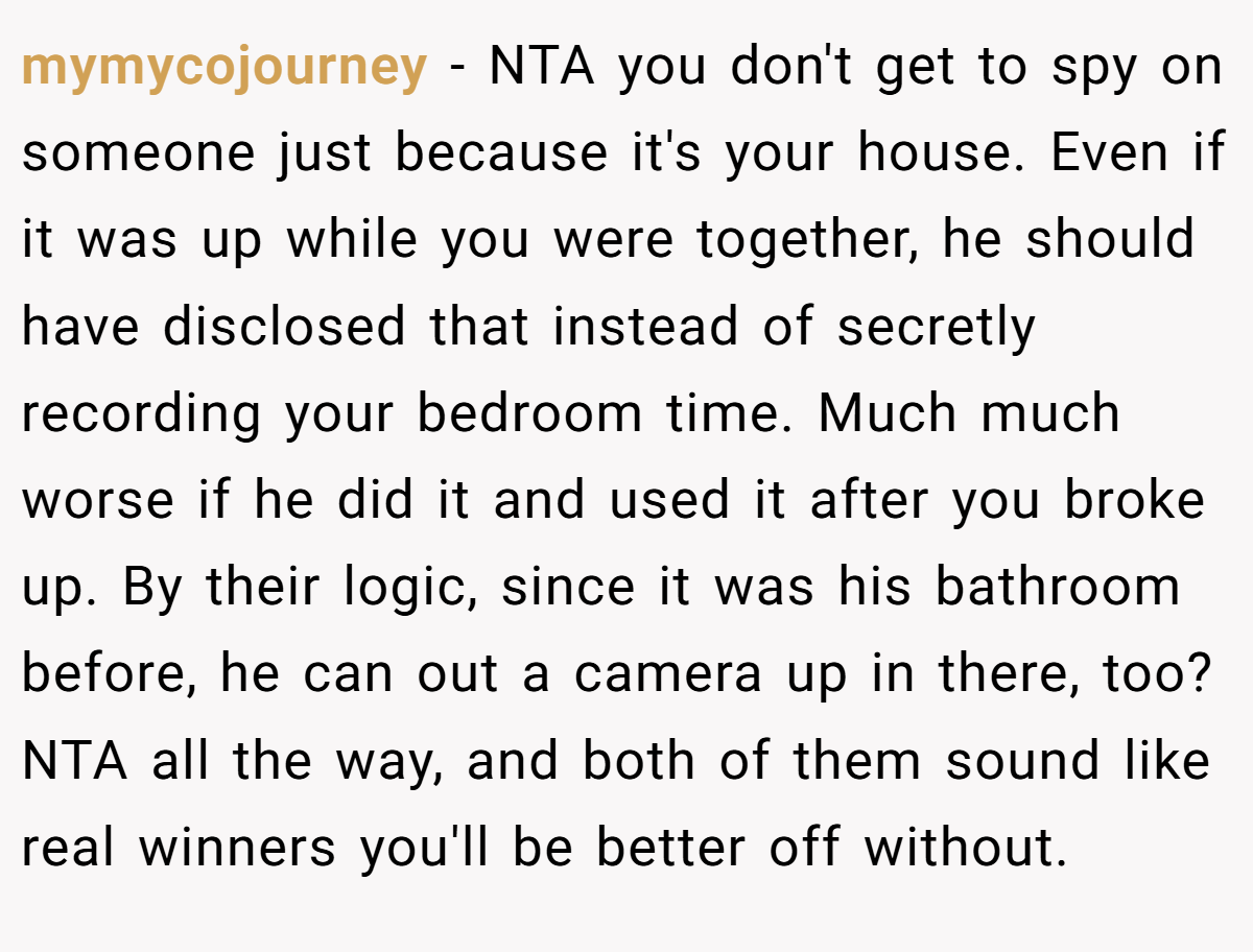 mymycojourney − NTA you don't get to spy on someone just because it's your house. Even if it was up while you were together, he should have disclosed that instead of secretly recording your bedroom time. Much much worse if he did it and used it after you broke up. By their logic, since it was his bathroom before, he can out a camera up in there, too? NTA all the way, and both of them sound like real winners you'll be better off without.