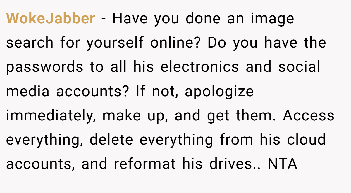 WokeJabber − Have you done an image search for yourself online? Do you have the passwords to all his electronics and social media accounts? If not, apologize immediately, make up, and get them. Access everything, delete everything from his cloud accounts, and reformat his drives.. NTA