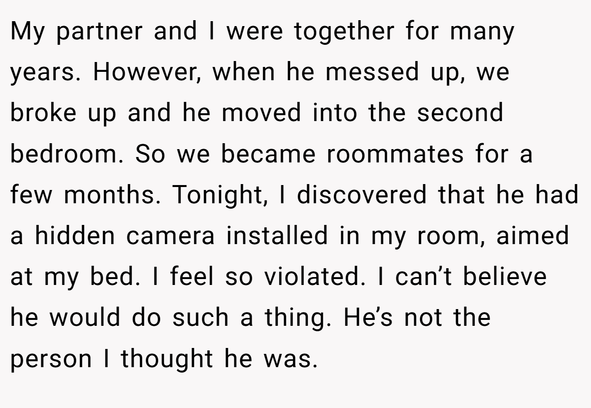 My partner and I were together for many years. However, when he messed up, we broke up and he moved into the second bedroom. So we became roommates for a few months. Tonight, I discovered that he had a hidden camera installed in my room, aimed at my bed. I feel so violated. I can’t believe he would do such a thing. He’s not the person I thought he was.