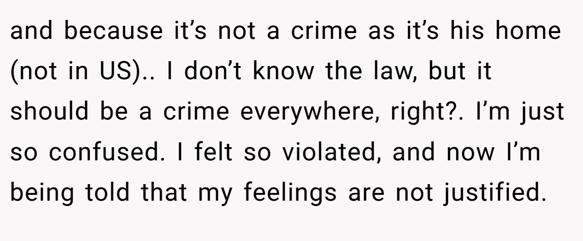and because it’s not a crime as it’s his home (not in US).. I don’t know the law, but it should be a crime everywhere, right?. I’m just so confused. I felt so violated, and now I’m being told that my feelings are not justified.