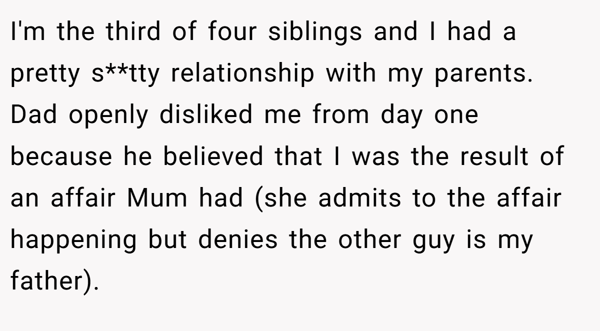 I'm the third of four siblings and I had a pretty s**tty relationship with my parents. Dad openly disliked me from day one because he believed that I was the result of an affair Mum had (she admits to the affair happening but denies the other guy is my father).