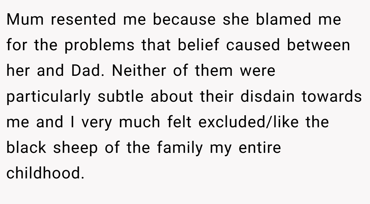 Mum resented me because she blamed me for the problems that belief caused between her and Dad. Neither of them were particularly subtle about their disdain towards me and I very much felt excluded/like the black sheep of the family my entire childhood.