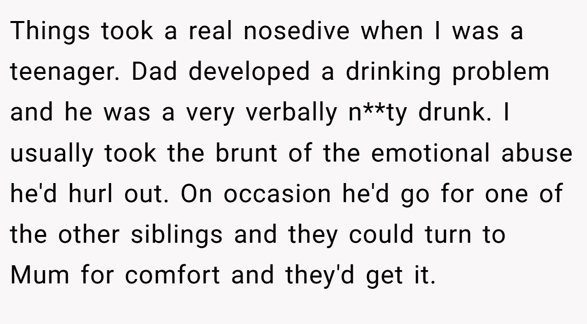 Things took a real nosedive when I was a teenager. Dad developed a drinking problem and he was a very verbally n**ty drunk. I usually took the brunt of the emotional abuse he'd hurl out. On occasion he'd go for one of the other siblings and they could turn to Mum for comfort and they'd get it.