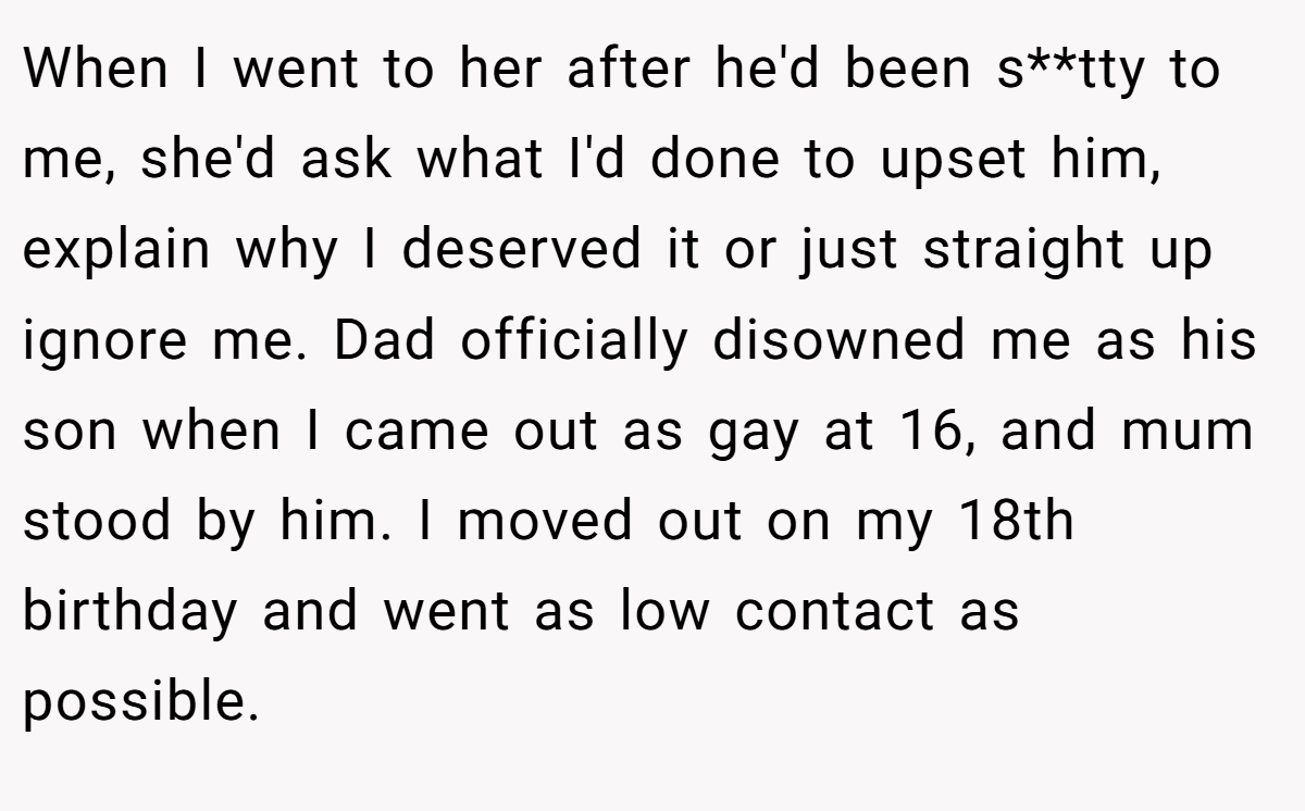 When I went to her after he'd been s**tty to me, she'd ask what I'd done to upset him, explain why I deserved it or just straight up ignore me. Dad officially disowned me as his son when I came out as gay at 16, and mum stood by him. I moved out on my 18th birthday and went as low contact as possible.