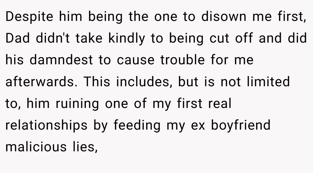 Despite him being the one to disown me first, Dad didn't take kindly to being cut off and did his damndest to cause trouble for me afterwards. This includes, but is not limited to, him ruining one of my first real relationships by feeding my ex boyfriend malicious lies,