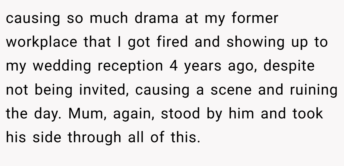 causing so much drama at my former workplace that I got fired and showing up to my wedding reception 4 years ago, despite not being invited, causing a scene and ruining the day. Mum, again, stood by him and took his side through all of this.