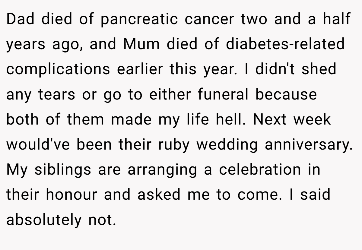 Dad died of pancreatic cancer two and a half years ago, and Mum died of diabetes-related complications earlier this year. I didn't shed any tears or go to either funeral because both of them made my life hell. Next week would've been their ruby wedding anniversary. My siblings are arranging a celebration in their honour and asked me to come. I said absolutely not.