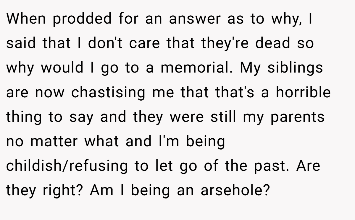 When prodded for an answer as to why, I said that I don't care that they're dead so why would I go to a memorial. My siblings are now chastising me that that's a horrible thing to say and they were still my parents no matter what and I'm being childish/refusing to let go of the past. Are they right? Am I being an arsehole?