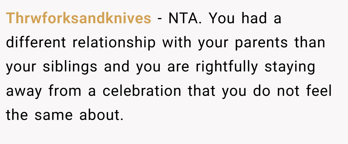 Thrwforksandknives − NTA. You had a different relationship with your parents than your siblings and you are rightfully staying away from a celebration that you do not feel the same about.