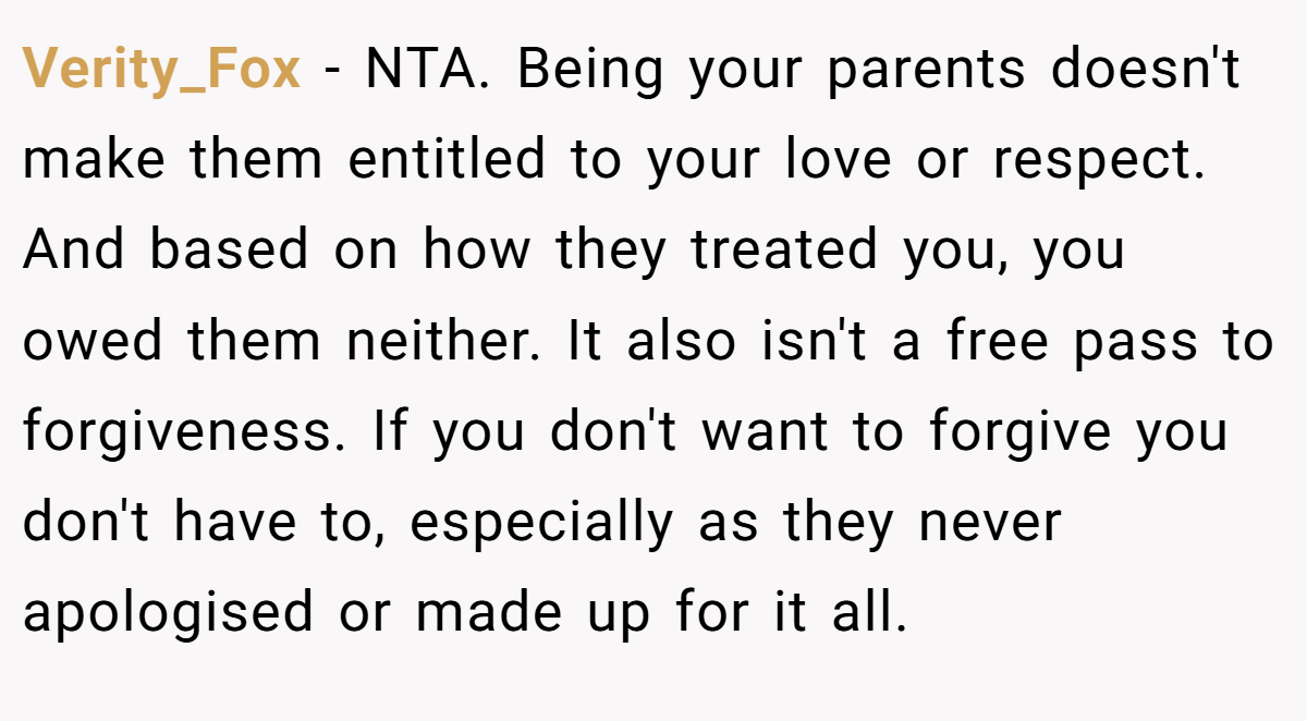Verity_Fox − NTA. Being your parents doesn't make them entitled to your love or respect. And based on how they treated you, you owed them neither. It also isn't a free pass to forgiveness. If you don't want to forgive you don't have to, especially as they never apologised or made up for it all.