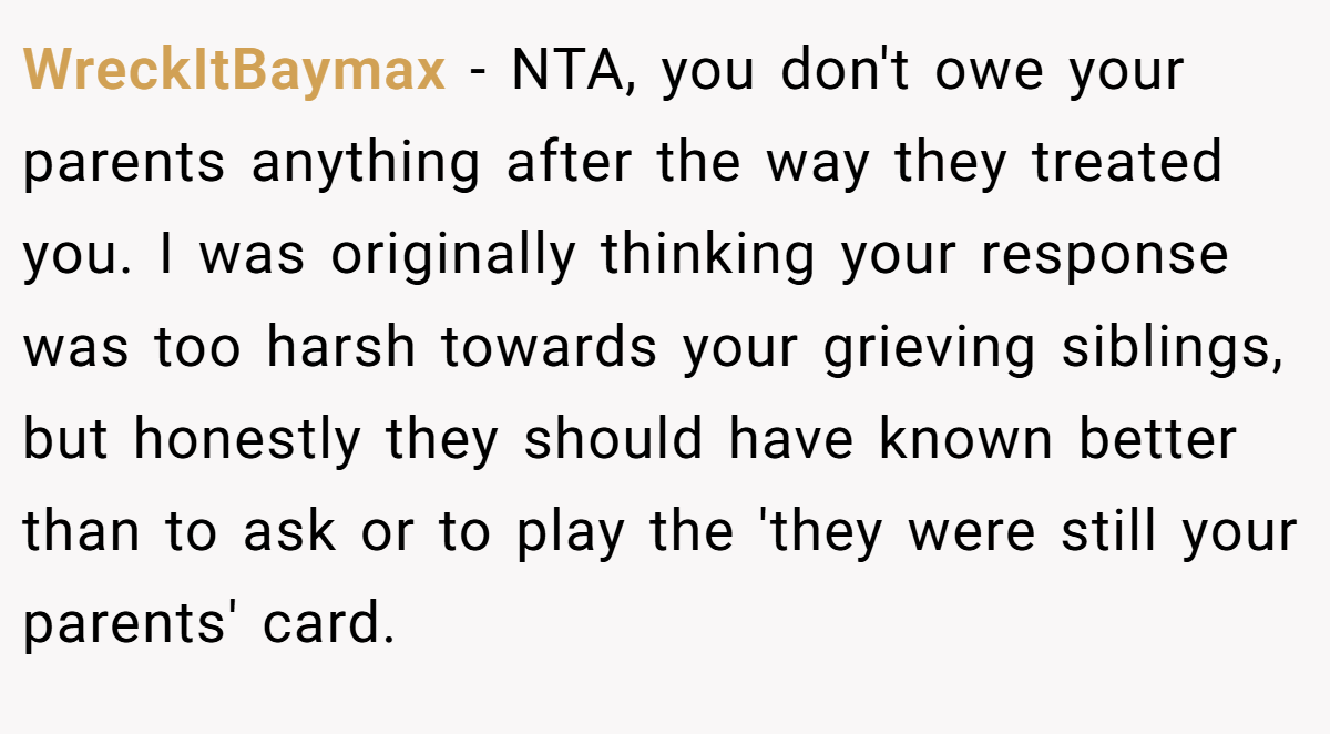 WreckItBaymax − NTA, you don't owe your parents anything after the way they treated you. I was originally thinking your response was too harsh towards your grieving siblings, but honestly they should have known better than to ask or to play the 'they were still your parents' card.