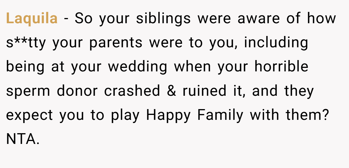 Laquila − So your siblings were aware of how s**tty your parents were to you, including being at your wedding when your horrible sperm donor crashed & ruined it, and they expect you to play Happy Family with them? NTA.