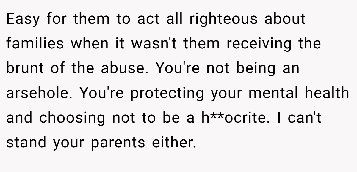 Easy for them to act all righteous about families when it wasn't them receiving the brunt of the abuse. You're not being an arsehole. You're protecting your mental health and choosing not to be a h**ocrite. I can't stand your parents either.