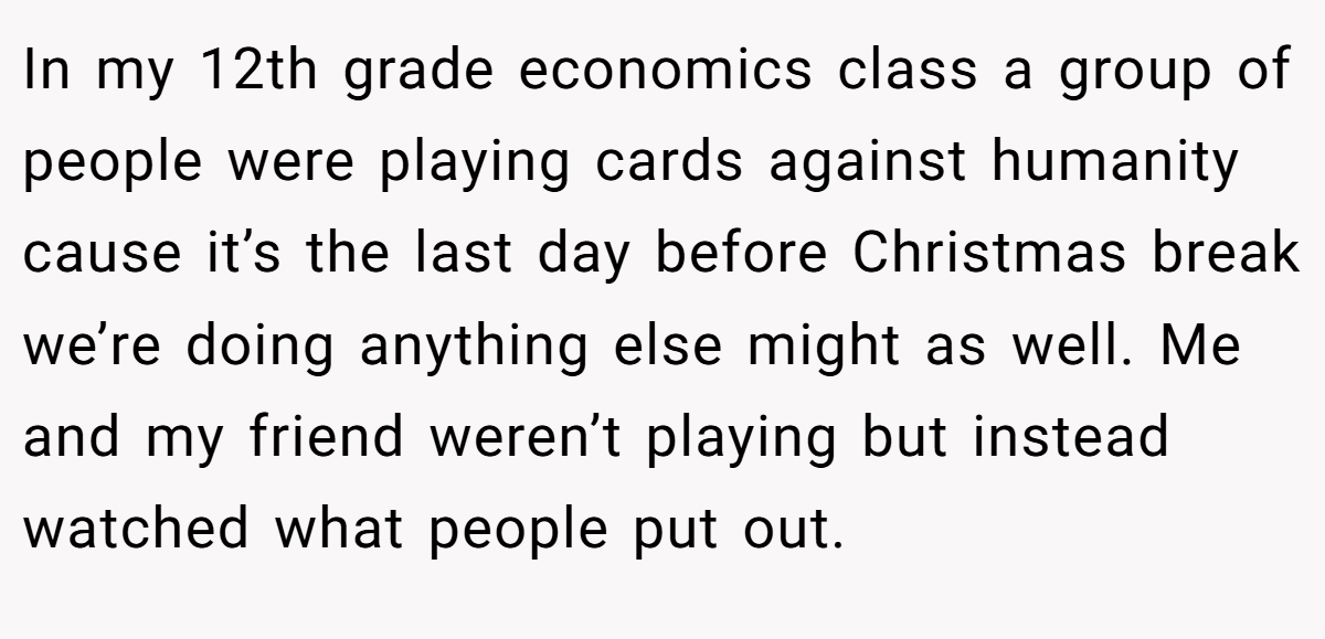 In my 12th grade economics class a group of people were playing cards against humanity cause it’s the last day before Christmas break we’re doing anything else might as well. Me and my friend weren’t playing but instead watched what people put out.