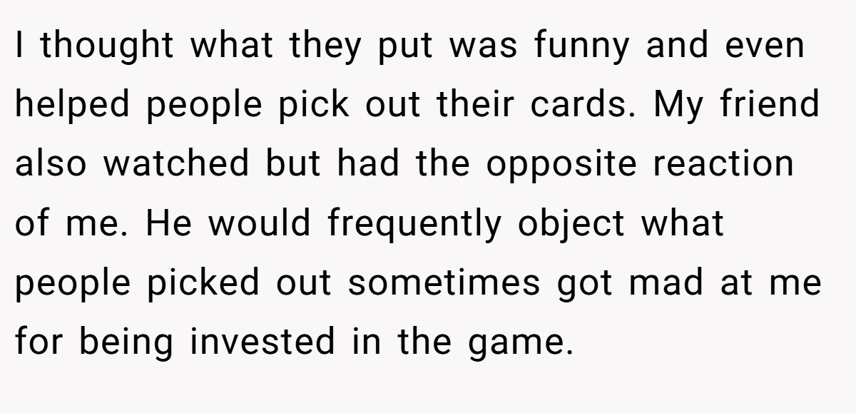 I thought what they put was funny and even helped people pick out their cards. My friend also watched but had the opposite reaction of me. He would frequently object what people picked out sometimes got mad at me for being invested in the game.