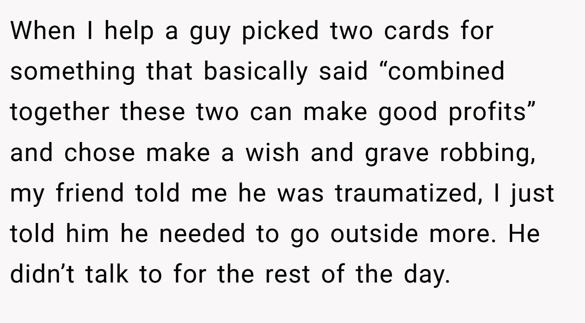 When I help a guy picked two cards for something that basically said “combined together these two can make good profits” and chose make a wish and grave robbing, my friend told me he was traumatized, I just told him he needed to go outside more. He didn’t talk to for the rest of the day.